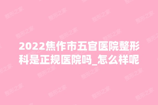 2024焦作市五官医院整形科是正规医院吗_怎么样呢_是公立医院吗