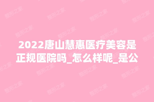 2024唐山慧惠医疗美容是正规医院吗_怎么样呢_是公立医院吗