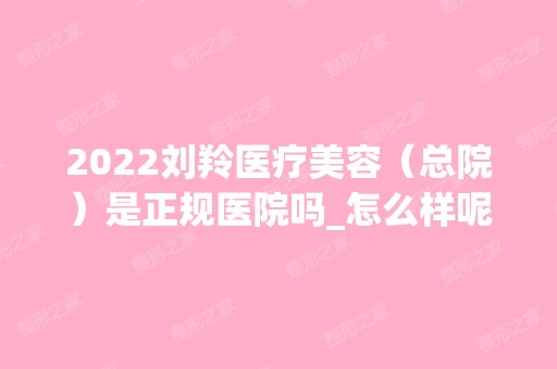 2024刘羚医疗美容（总院）是正规医院吗_怎么样呢_是公立医院吗