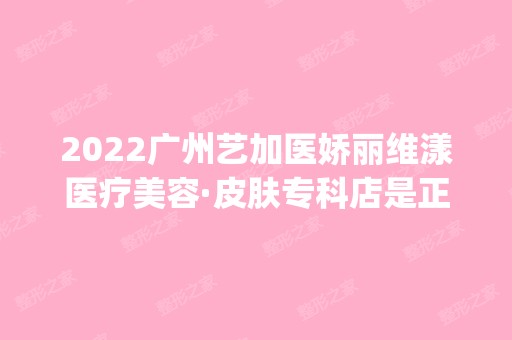 2024广州艺加医娇丽维漾医疗美容·皮肤专科店是正规医院吗_怎么样呢_是公立医院吗