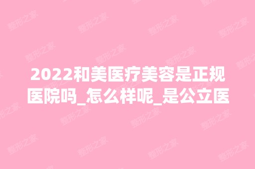 2024和美医疗美容是正规医院吗_怎么样呢_是公立医院吗