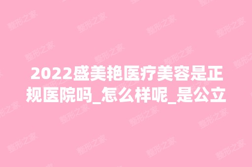 2024盛美艳医疗美容是正规医院吗_怎么样呢_是公立医院吗