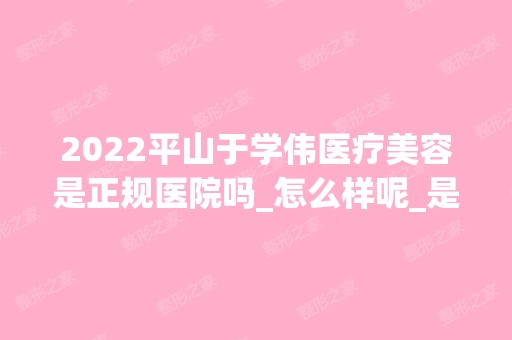 2024平山于学伟医疗美容是正规医院吗_怎么样呢_是公立医院吗