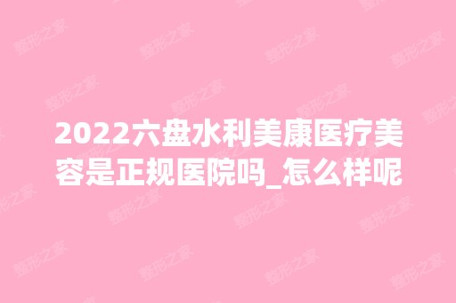 2024六盘水利美康医疗美容是正规医院吗_怎么样呢_是公立医院吗