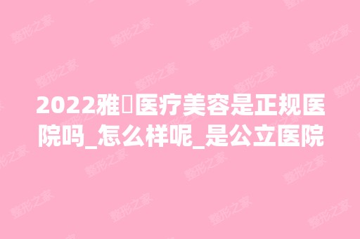 2024雅偲医疗美容是正规医院吗_怎么样呢_是公立医院吗