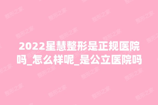 2024星慧整形是正规医院吗_怎么样呢_是公立医院吗