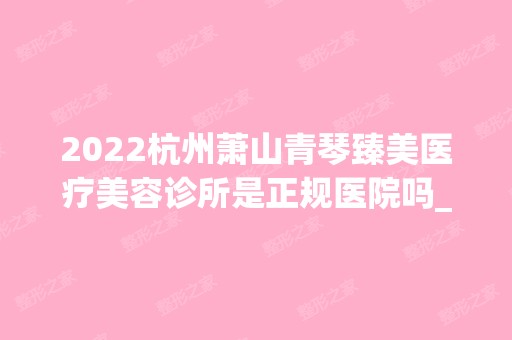 2024杭州萧山青琴臻美医疗美容诊所是正规医院吗_怎么样呢_是公立医院吗