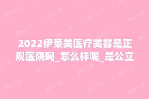 2024伊莱美医疗美容是正规医院吗_怎么样呢_是公立医院吗