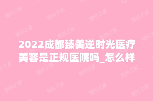 2024成都臻美逆时光医疗美容是正规医院吗_怎么样呢_是公立医院吗