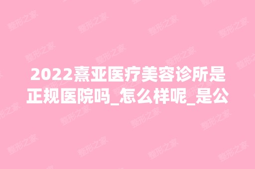 2024熹亚医疗美容诊所是正规医院吗_怎么样呢_是公立医院吗