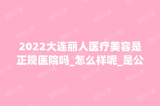 2024大连丽人医疗美容是正规医院吗_怎么样呢_是公立医院吗