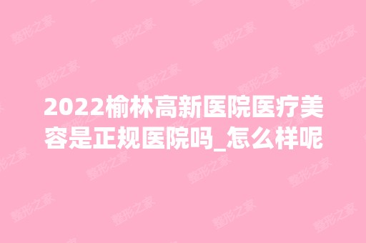 2024榆林高新医院医疗美容是正规医院吗_怎么样呢_是公立医院吗