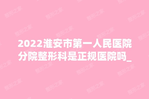 2024淮安市第一人民医院分院整形科是正规医院吗_怎么样呢_是公立医院吗