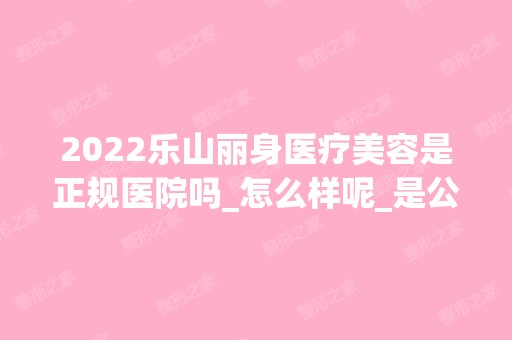 2024乐山丽身医疗美容是正规医院吗_怎么样呢_是公立医院吗