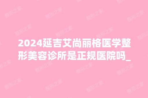 2024延吉艾尚丽格医学整形美容诊所是正规医院吗_怎么样呢_是公立医院吗