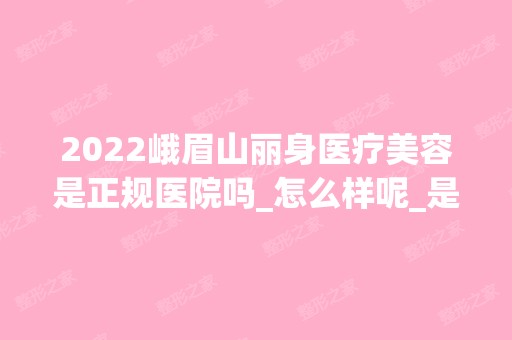 2024峨眉山丽身医疗美容是正规医院吗_怎么样呢_是公立医院吗