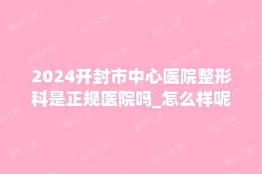 2024开封市中心医院整形科是正规医院吗_怎么样呢_是公立医院吗