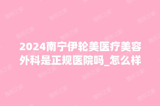 2024南宁伊轮美医疗美容外科是正规医院吗_怎么样呢_是公立医院吗