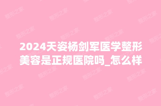 2024天姿杨剑军医学整形美容是正规医院吗_怎么样呢_是公立医院吗