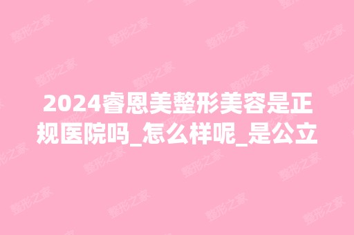 2024睿恩美整形美容是正规医院吗_怎么样呢_是公立医院吗