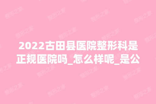 2024古田县医院整形科是正规医院吗_怎么样呢_是公立医院吗