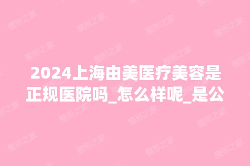 2024上海由美医疗美容是正规医院吗_怎么样呢_是公立医院吗