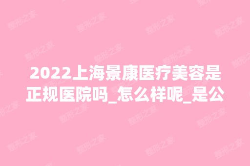 2024上海景康医疗美容是正规医院吗_怎么样呢_是公立医院吗