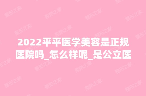 2024平平医学美容是正规医院吗_怎么样呢_是公立医院吗