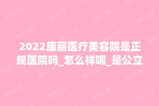 2024康丽医疗美容院是正规医院吗_怎么样呢_是公立医院吗