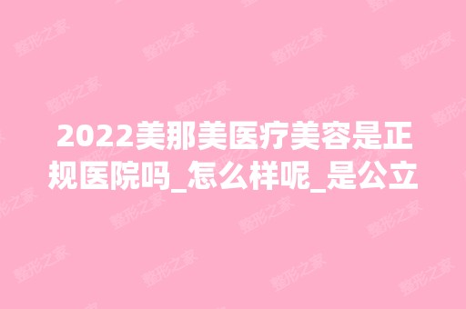 2024美那美医疗美容是正规医院吗_怎么样呢_是公立医院吗