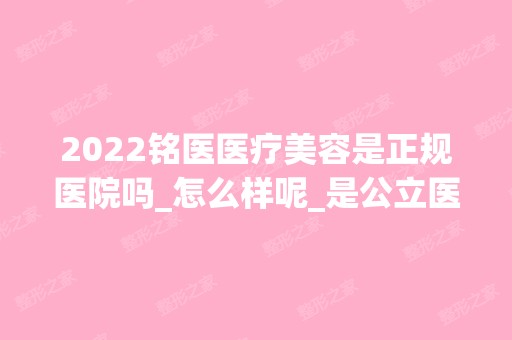 2024铭医医疗美容是正规医院吗_怎么样呢_是公立医院吗