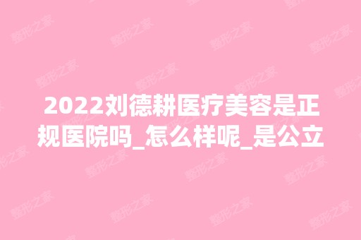 2024刘德耕医疗美容是正规医院吗_怎么样呢_是公立医院吗