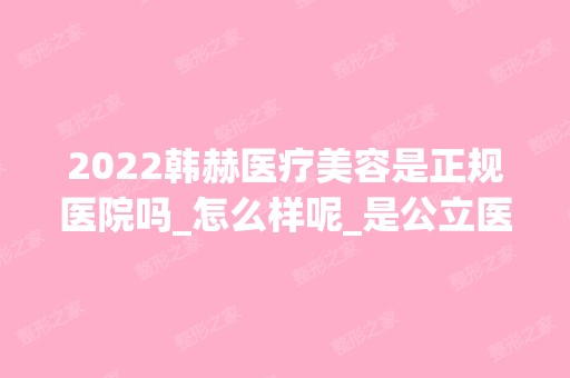 2024韩赫医疗美容是正规医院吗_怎么样呢_是公立医院吗