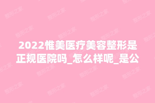 2024惟美医疗美容整形是正规医院吗_怎么样呢_是公立医院吗