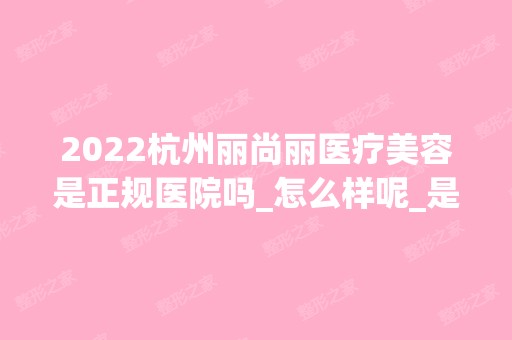 2024杭州丽尚丽医疗美容是正规医院吗_怎么样呢_是公立医院吗