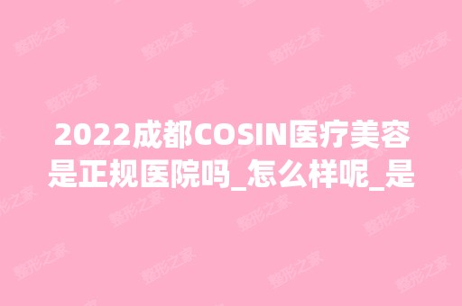 2024成都COSIN医疗美容是正规医院吗_怎么样呢_是公立医院吗