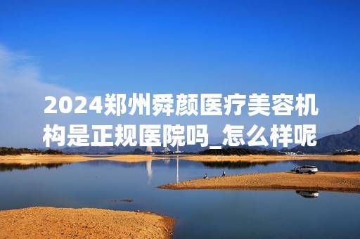 2024郑州舜颜医疗美容机构是正规医院吗_怎么样呢_是公立医院吗