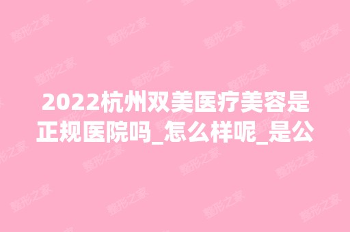 2024杭州双美医疗美容是正规医院吗_怎么样呢_是公立医院吗