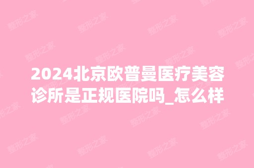 2024北京欧普曼医疗美容诊所是正规医院吗_怎么样呢_是公立医院吗