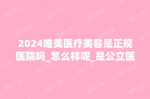 2024唯美医疗美容是正规医院吗_怎么样呢_是公立医院吗