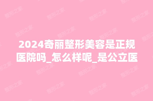 2024奇丽整形美容是正规医院吗_怎么样呢_是公立医院吗