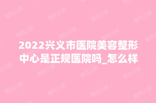 2024兴义市医院美容整形中心是正规医院吗_怎么样呢_是公立医院吗