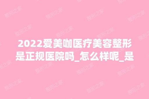 2024爱美咖医疗美容整形是正规医院吗_怎么样呢_是公立医院吗