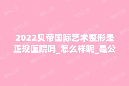 2024贝帝国际艺术整形是正规医院吗_怎么样呢_是公立医院吗