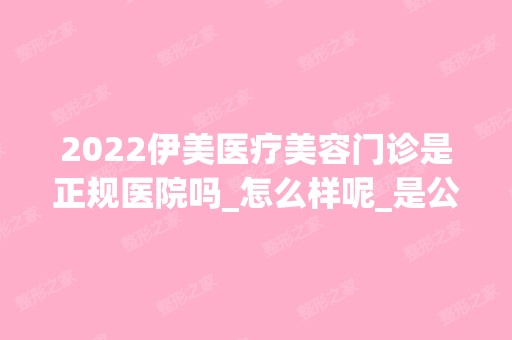 2024伊美医疗美容门诊是正规医院吗_怎么样呢_是公立医院吗