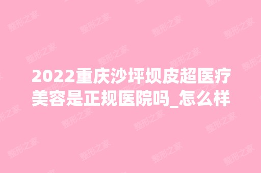 2024重庆沙坪坝皮超医疗美容是正规医院吗_怎么样呢_是公立医院吗