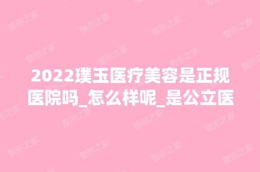 2024璞玉医疗美容是正规医院吗_怎么样呢_是公立医院吗