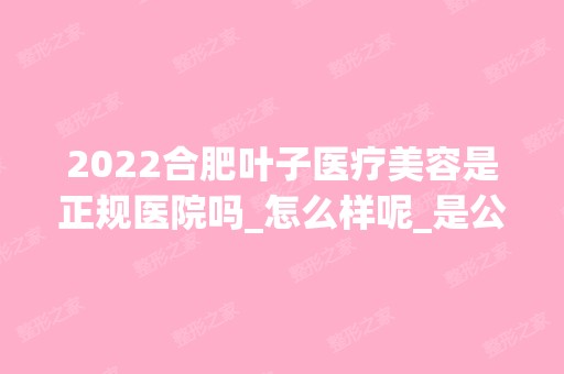 2024合肥叶子医疗美容是正规医院吗_怎么样呢_是公立医院吗