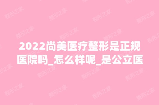 2024尚美医疗整形是正规医院吗_怎么样呢_是公立医院吗