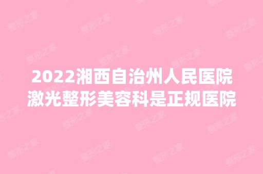 2024湘西自治州人民医院激光整形美容科是正规医院吗_怎么样呢_是公立医院吗